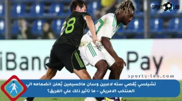 تشيلسي يُقصي ستة لاعبين وسان ماكسيمين يُعلن انضمامه إلى المنتخب الأمريكي – ما تأثير ذلك على الفريق؟